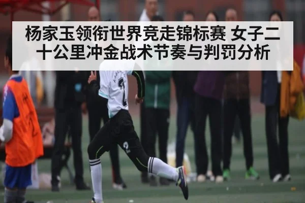 杨家玉领衔世界竞走锦标赛 女子二十公里冲金战术节奏与判罚分析