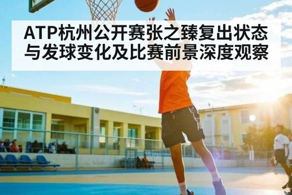ATP杭州公开赛张之臻复出状态与发球变化及比赛前景深度观察